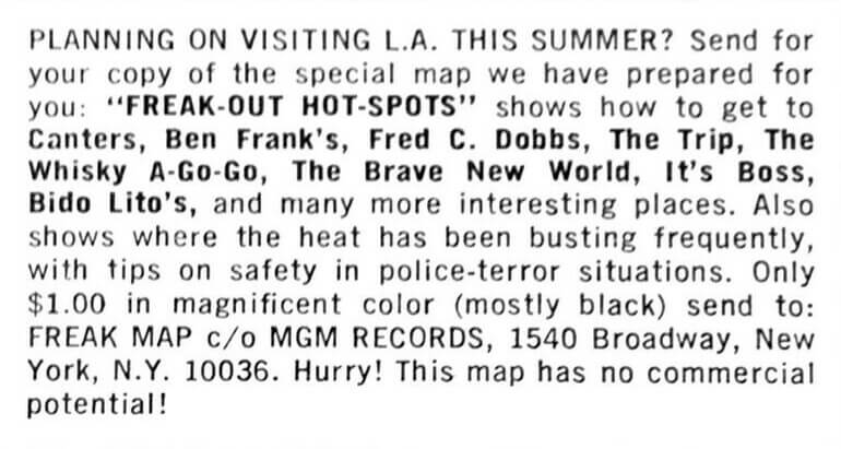 PLANNING ON VISITING L.A. THIS SUMMER? Send for your copy of the special map we have prepared for you: FREAK-OUT HOT-SPOTS shows how to get to Canters, Ben Frank's, Fred C. Dobbs, The Trip, The Whisky A-Go-Go, The Brave New World, It's Boss, Bido Lito's, and many more interesting places. Also shows where the heat has been busting frequently, with tips on safety in police-terror situations. Only $1.00 in magnificent color (mostly black) send to: FREAK MAP c/o MGM RECORDS, 1540 Broadway, New York, N.Y. 10036. Hurry! This map has no commercial potential!